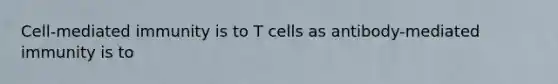 Cell-mediated immunity is to T cells as antibody-mediated immunity is to