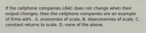 If the cellphone companies LRAC does not change when their output changes, then the cellphone companies are an example of firms with.. A. economies of scale. B. diseconomies of scale. C. constant returns to scale. D. none of the above.