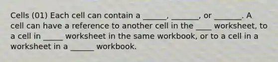 Cells (01) Each cell can contain a ______, _______, or _______. A cell can have a reference to another cell in the ____ worksheet, to a cell in _____ worksheet in the same workbook, or to a cell in a worksheet in a ______ workbook.