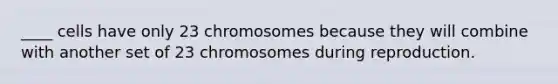 ____ cells have only 23 chromosomes because they will combine with another set of 23 chromosomes during reproduction.