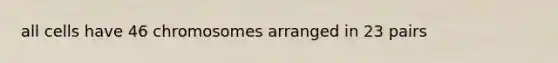 all cells have 46 chromosomes arranged in 23 pairs