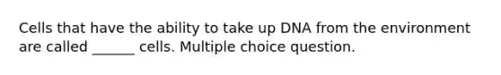 Cells that have the ability to take up DNA from the environment are called ______ cells. Multiple choice question.