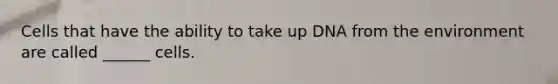 Cells that have the ability to take up DNA from the environment are called ______ cells.