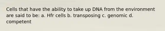 Cells that have the ability to take up DNA from the environment are said to be: a. Hfr cells b. transposing c. genomic d. competent