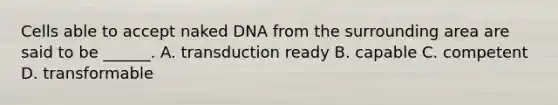 Cells able to accept naked DNA from the surrounding area are said to be ______. A. transduction ready B. capable C. competent D. transformable