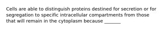 Cells are able to distinguish proteins destined for secretion or for segregation to specific intracellular compartments from those that will remain in the cytoplasm because _______