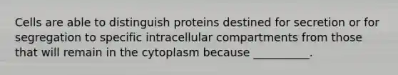 Cells are able to distinguish proteins destined for secretion or for segregation to specific intracellular compartments from those that will remain in the cytoplasm because __________.