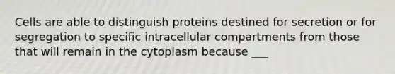 Cells are able to distinguish proteins destined for secretion or for segregation to specific intracellular compartments from those that will remain in the cytoplasm because ___