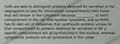 Cells are able to distinguish proteins destined for secretion or for segregation to specific intracellular compartments from those that will remain in the cytoplasm because __________. a) each compartment in the cell (the nucleus, lysosome, and so forth) has its own set of ribosomes that synthesize proteins unique to that compartment b) proteins destined for secretion or for a specific compartment are all synthesized in the nucleus, whereas cytoplasmic proteins are all synthesized in the cytopl