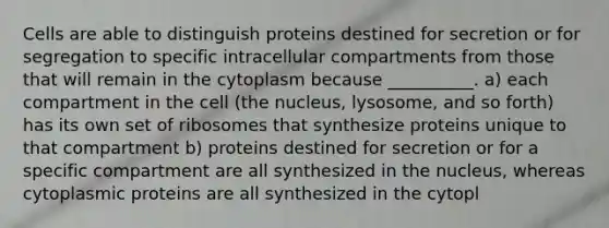 Cells are able to distinguish proteins destined for secretion or for segregation to specific intracellular compartments from those that will remain in the cytoplasm because __________. a) each compartment in the cell (the nucleus, lysosome, and so forth) has its own set of ribosomes that synthesize proteins unique to that compartment b) proteins destined for secretion or for a specific compartment are all synthesized in the nucleus, whereas cytoplasmic proteins are all synthesized in the cytopl