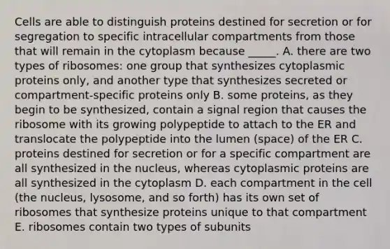 Cells are able to distinguish proteins destined for secretion or for segregation to specific intracellular compartments from those that will remain in the cytoplasm because _____. A. there are two types of ribosomes: one group that synthesizes cytoplasmic proteins only, and another type that synthesizes secreted or compartment-specific proteins only B. some proteins, as they begin to be synthesized, contain a signal region that causes the ribosome with its growing polypeptide to attach to the ER and translocate the polypeptide into the lumen (space) of the ER C. proteins destined for secretion or for a specific compartment are all synthesized in the nucleus, whereas cytoplasmic proteins are all synthesized in the cytoplasm D. each compartment in the cell (the nucleus, lysosome, and so forth) has its own set of ribosomes that synthesize proteins unique to that compartment E. ribosomes contain two types of subunits