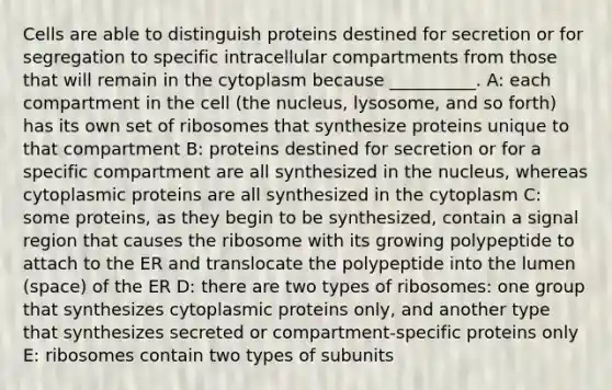 Cells are able to distinguish proteins destined for secretion or for segregation to specific intracellular compartments from those that will remain in the cytoplasm because __________. A: each compartment in the cell (the nucleus, lysosome, and so forth) has its own set of ribosomes that synthesize proteins unique to that compartment B: proteins destined for secretion or for a specific compartment are all synthesized in the nucleus, whereas cytoplasmic proteins are all synthesized in the cytoplasm C: some proteins, as they begin to be synthesized, contain a signal region that causes the ribosome with its growing polypeptide to attach to the ER and translocate the polypeptide into the lumen (space) of the ER D: there are two types of ribosomes: one group that synthesizes cytoplasmic proteins only, and another type that synthesizes secreted or compartment-specific proteins only E: ribosomes contain two types of subunits