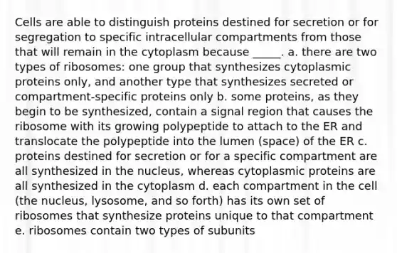 Cells are able to distinguish proteins destined for secretion or for segregation to specific intracellular compartments from those that will remain in the cytoplasm because _____. a. there are two types of ribosomes: one group that synthesizes cytoplasmic proteins only, and another type that synthesizes secreted or compartment-specific proteins only b. some proteins, as they begin to be synthesized, contain a signal region that causes the ribosome with its growing polypeptide to attach to the ER and translocate the polypeptide into the lumen (space) of the ER c. proteins destined for secretion or for a specific compartment are all synthesized in the nucleus, whereas cytoplasmic proteins are all synthesized in the cytoplasm d. each compartment in the cell (the nucleus, lysosome, and so forth) has its own set of ribosomes that synthesize proteins unique to that compartment e. ribosomes contain two types of subunits