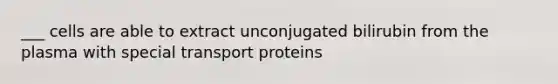 ___ cells are able to extract unconjugated bilirubin from the plasma with special transport proteins