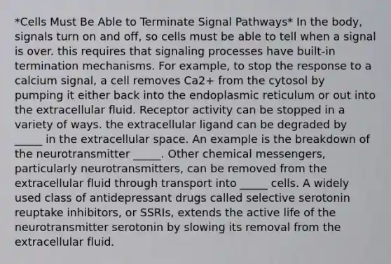 *Cells Must Be Able to Terminate Signal Pathways* In the body, signals turn on and off, so cells must be able to tell when a signal is over. this requires that signaling processes have built-in termination mechanisms. For example, to stop the response to a calcium signal, a cell removes Ca2+ from the cytosol by pumping it either back into the endoplasmic reticulum or out into the extracellular fluid. Receptor activity can be stopped in a variety of ways. the extracellular ligand can be degraded by _____ in the extracellular space. An example is the breakdown of the neurotransmitter _____. Other chemical messengers, particularly neurotransmitters, can be removed from the extracellular fluid through transport into _____ cells. A widely used class of antidepressant drugs called selective serotonin reuptake inhibitors, or SSRIs, extends the active life of the neurotransmitter serotonin by slowing its removal from the extracellular fluid.