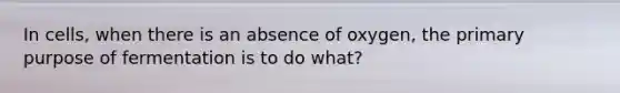 In cells, when there is an absence of oxygen, the primary purpose of fermentation is to do what?