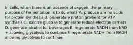 In cells, when there is an absence of oxygen, the primary purpose of fermentation is to do what? A. produce amino acids for protein synthesis B. generate a proton gradient for ATP synthesis C. oxidize glucose to generate reduce electron carriers D. generate alcohol for beverages E. regenerate NADH from NAD + allowing glycolysis to continue F. regenerate NAD+ from NADH allowing glycolysis to continue