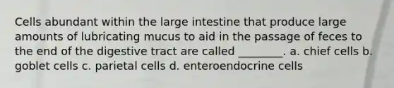 Cells abundant within the large intestine that produce large amounts of lubricating mucus to aid in the passage of feces to the end of the digestive tract are called ________. a. chief cells b. goblet cells c. parietal cells d. enteroendocrine cells