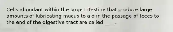 Cells abundant within the large intestine that produce large amounts of lubricating mucus to aid in the passage of feces to the end of the digestive tract are called ____.