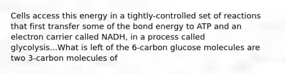 Cells access this energy in a tightly-controlled set of reactions that first transfer some of the bond energy to ATP and an electron carrier called NADH, in a process called glycolysis...What is left of the 6-carbon glucose molecules are two 3-carbon molecules of