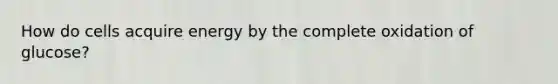 How do cells acquire energy by the complete oxidation of glucose?