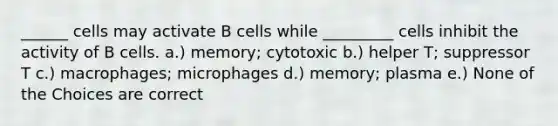 ______ cells may activate B cells while _________ cells inhibit the activity of B cells. a.) memory; cytotoxic b.) helper T; suppressor T c.) macrophages; microphages d.) memory; plasma e.) None of the Choices are correct