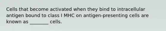 Cells that become activated when they bind to intracellular antigen bound to class I MHC on antigen-presenting cells are known as ________ cells.