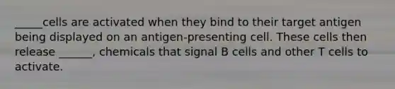 _____cells are activated when they bind to their target antigen being displayed on an antigen-presenting cell. These cells then release ______, chemicals that signal B cells and other T cells to activate.