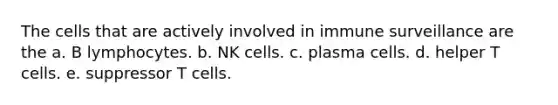 The cells that are actively involved in immune surveillance are the a. B lymphocytes. b. NK cells. c. plasma cells. d. helper T cells. e. suppressor T cells.