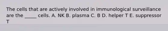 The cells that are actively involved in immunological surveillance are the _____ cells. A. NK B. plasma C. B D. helper T E. suppressor T