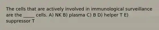 The cells that are actively involved in immunological surveillance are the _____ cells. A) NK B) plasma C) B D) helper T E) suppressor T