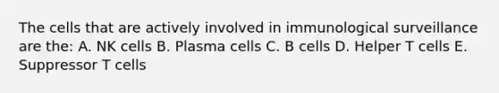 The cells that are actively involved in immunological surveillance are the: A. NK cells B. Plasma cells C. B cells D. Helper T cells E. Suppressor T cells