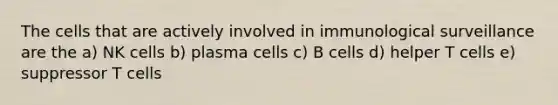 The cells that are actively involved in immunological surveillance are the a) NK cells b) plasma cells c) B cells d) helper T cells e) suppressor T cells