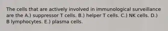 The cells that are actively involved in immunological surveillance are the A.) suppressor T cells. B.) helper T cells. C.) NK cells. D.) B lymphocytes. E.) plasma cells.