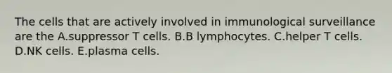 The cells that are actively involved in immunological surveillance are the A.suppressor T cells. B.B lymphocytes. C.helper T cells. D.NK cells. E.plasma cells.