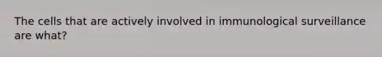 The cells that are actively involved in immunological surveillance are what?