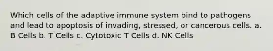 Which cells of the adaptive immune system bind to pathogens and lead to apoptosis of invading, stressed, or cancerous cells. a. B Cells b. T Cells c. Cytotoxic T Cells d. NK Cells