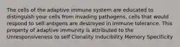 The cells of the adaptive immune system are educated to distinguish your cells from invading pathogens, cells that would respond to self-antigens are destroyed in immune tolerance. This property of adaptive immunity is attributed to the Unresponsiveness to self Clonality Inducibility Memory Specificity