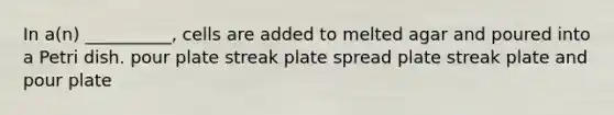 In a(n) __________, cells are added to melted agar and poured into a Petri dish. pour plate streak plate spread plate streak plate and pour plate