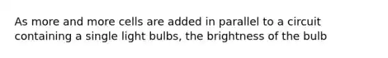 As more and more cells are added in parallel to a circuit containing a single light bulbs, the brightness of the bulb