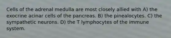 Cells of the adrenal medulla are most closely allied with A) the exocrine acinar cells of the pancreas. B) the pinealocytes. C) the sympathetic neurons. D) the T lymphocytes of the immune system.