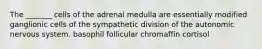 The _______ cells of the adrenal medulla are essentially modified ganglionic cells of the sympathetic division of the autonomic nervous system. basophil follicular chromaffin cortisol