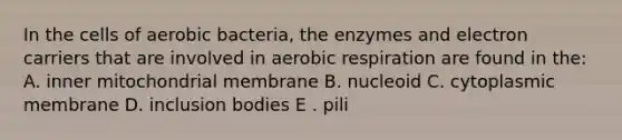 In the cells of aerobic bacteria, the enzymes and electron carriers that are involved in aerobic respiration are found in the: A. inner mitochondrial membrane B. nucleoid C. cytoplasmic membrane D. inclusion bodies E . pili