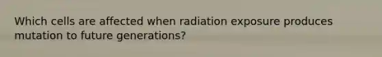 Which cells are affected when radiation exposure produces mutation to future generations?