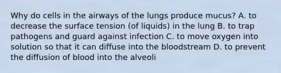 Why do cells in the airways of the lungs produce mucus? A. to decrease the surface tension (of liquids) in the lung B. to trap pathogens and guard against infection C. to move oxygen into solution so that it can diffuse into <a href='https://www.questionai.com/knowledge/k7oXMfj7lk-the-blood' class='anchor-knowledge'>the blood</a>stream D. to prevent the diffusion of blood into the alveoli