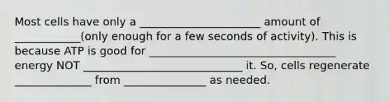 Most cells have only a ______________________ amount of ____________(only enough for a few seconds of activity). This is because ATP is good for __________________________________ energy NOT _____________________________ it. So, cells regenerate ______________ from _______________ as needed.