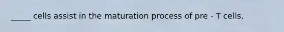 _____ cells assist in the maturation process of pre - T cells.