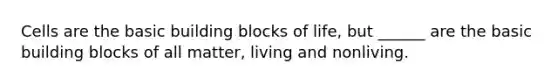 Cells are the basic building blocks of life, but ______ are the basic building blocks of all matter, living and nonliving.