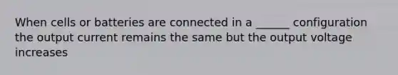 When cells or batteries are connected in a ______ configuration the output current remains the same but the output voltage increases