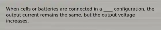 When cells or batteries are connected in a ____ configuration, the output current remains the same, but the output voltage increases.